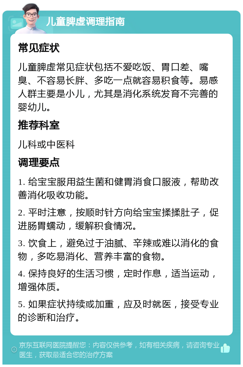 儿童脾虚调理指南 常见症状 儿童脾虚常见症状包括不爱吃饭、胃口差、嘴臭、不容易长胖、多吃一点就容易积食等。易感人群主要是小儿，尤其是消化系统发育不完善的婴幼儿。 推荐科室 儿科或中医科 调理要点 1. 给宝宝服用益生菌和健胃消食口服液，帮助改善消化吸收功能。 2. 平时注意，按顺时针方向给宝宝揉揉肚子，促进肠胃蠕动，缓解积食情况。 3. 饮食上，避免过于油腻、辛辣或难以消化的食物，多吃易消化、营养丰富的食物。 4. 保持良好的生活习惯，定时作息，适当运动，增强体质。 5. 如果症状持续或加重，应及时就医，接受专业的诊断和治疗。