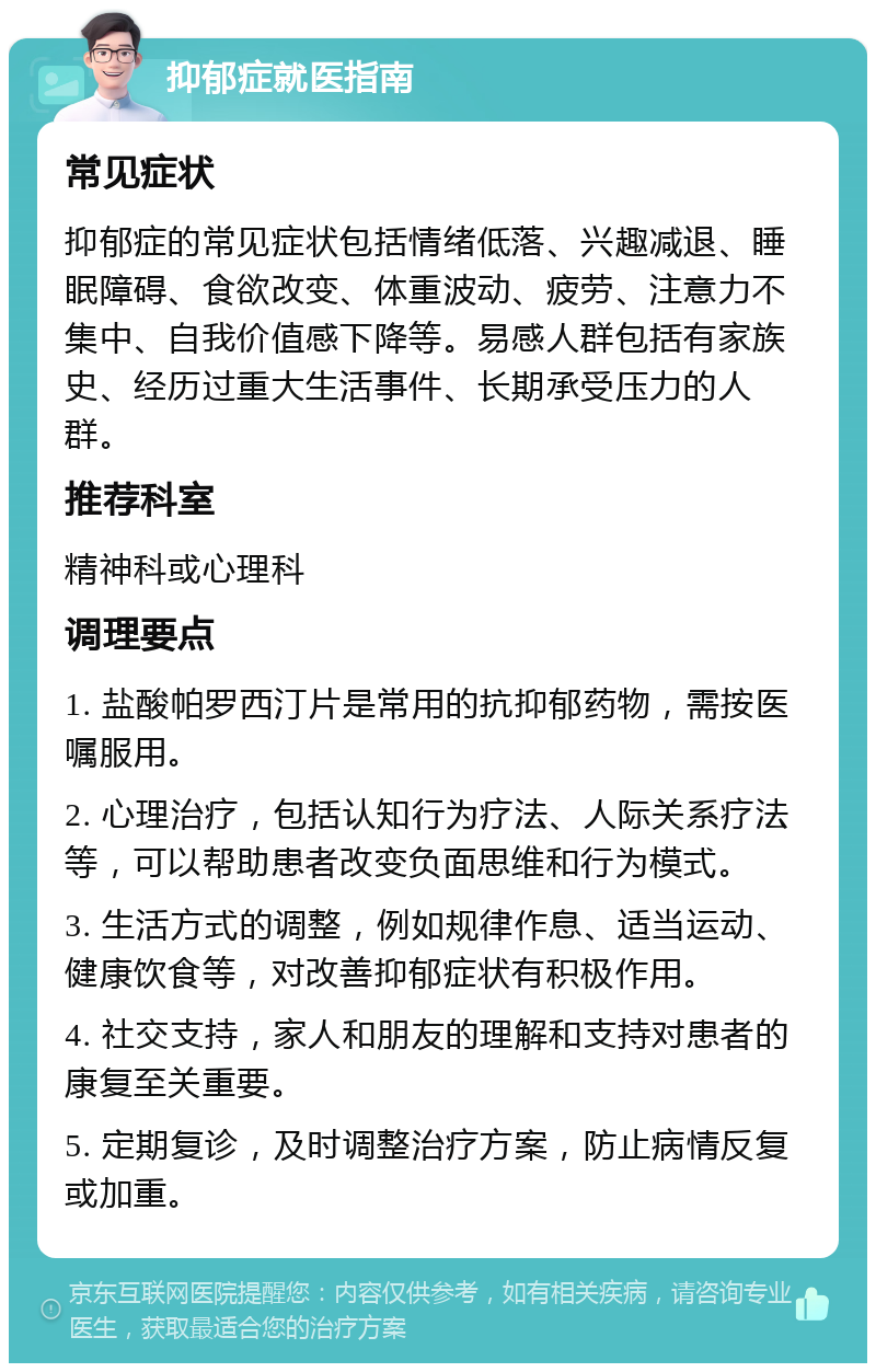 抑郁症就医指南 常见症状 抑郁症的常见症状包括情绪低落、兴趣减退、睡眠障碍、食欲改变、体重波动、疲劳、注意力不集中、自我价值感下降等。易感人群包括有家族史、经历过重大生活事件、长期承受压力的人群。 推荐科室 精神科或心理科 调理要点 1. 盐酸帕罗西汀片是常用的抗抑郁药物，需按医嘱服用。 2. 心理治疗，包括认知行为疗法、人际关系疗法等，可以帮助患者改变负面思维和行为模式。 3. 生活方式的调整，例如规律作息、适当运动、健康饮食等，对改善抑郁症状有积极作用。 4. 社交支持，家人和朋友的理解和支持对患者的康复至关重要。 5. 定期复诊，及时调整治疗方案，防止病情反复或加重。