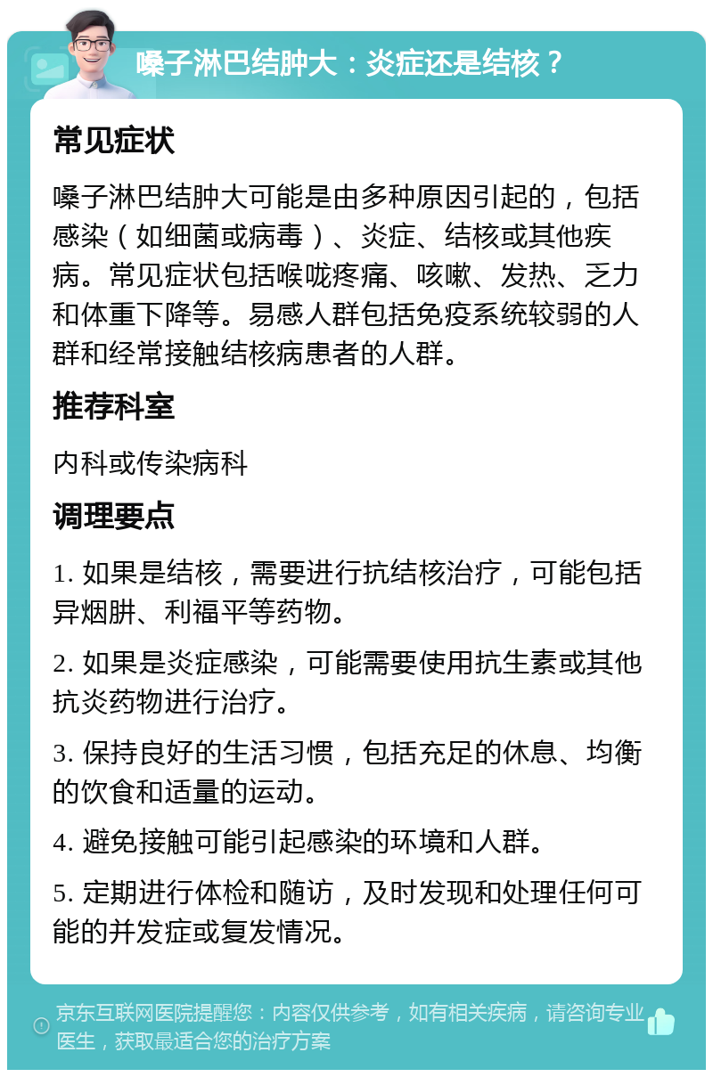 嗓子淋巴结肿大：炎症还是结核？ 常见症状 嗓子淋巴结肿大可能是由多种原因引起的，包括感染（如细菌或病毒）、炎症、结核或其他疾病。常见症状包括喉咙疼痛、咳嗽、发热、乏力和体重下降等。易感人群包括免疫系统较弱的人群和经常接触结核病患者的人群。 推荐科室 内科或传染病科 调理要点 1. 如果是结核，需要进行抗结核治疗，可能包括异烟肼、利福平等药物。 2. 如果是炎症感染，可能需要使用抗生素或其他抗炎药物进行治疗。 3. 保持良好的生活习惯，包括充足的休息、均衡的饮食和适量的运动。 4. 避免接触可能引起感染的环境和人群。 5. 定期进行体检和随访，及时发现和处理任何可能的并发症或复发情况。