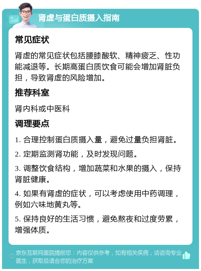 肾虚与蛋白质摄入指南 常见症状 肾虚的常见症状包括腰膝酸软、精神疲乏、性功能减退等。长期高蛋白质饮食可能会增加肾脏负担，导致肾虚的风险增加。 推荐科室 肾内科或中医科 调理要点 1. 合理控制蛋白质摄入量，避免过量负担肾脏。 2. 定期监测肾功能，及时发现问题。 3. 调整饮食结构，增加蔬菜和水果的摄入，保持肾脏健康。 4. 如果有肾虚的症状，可以考虑使用中药调理，例如六味地黄丸等。 5. 保持良好的生活习惯，避免熬夜和过度劳累，增强体质。