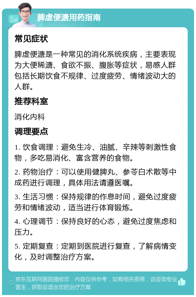 脾虚便溏用药指南 常见症状 脾虚便溏是一种常见的消化系统疾病，主要表现为大便稀溏、食欲不振、腹胀等症状，易感人群包括长期饮食不规律、过度疲劳、情绪波动大的人群。 推荐科室 消化内科 调理要点 1. 饮食调理：避免生冷、油腻、辛辣等刺激性食物，多吃易消化、富含营养的食物。 2. 药物治疗：可以使用健脾丸、参苓白术散等中成药进行调理，具体用法请遵医嘱。 3. 生活习惯：保持规律的作息时间，避免过度疲劳和情绪波动，适当进行体育锻炼。 4. 心理调节：保持良好的心态，避免过度焦虑和压力。 5. 定期复查：定期到医院进行复查，了解病情变化，及时调整治疗方案。