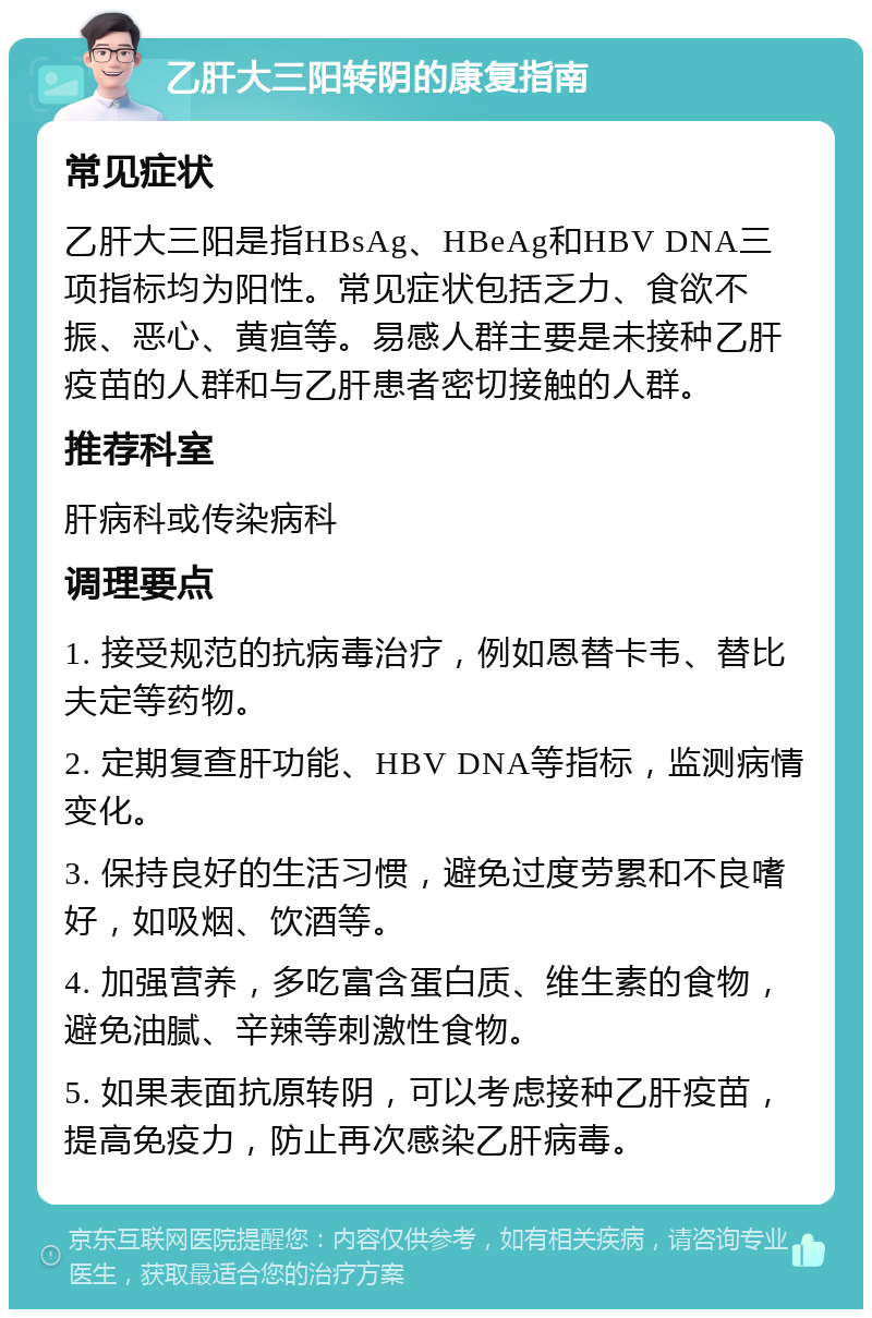 乙肝大三阳转阴的康复指南 常见症状 乙肝大三阳是指HBsAg、HBeAg和HBV DNA三项指标均为阳性。常见症状包括乏力、食欲不振、恶心、黄疸等。易感人群主要是未接种乙肝疫苗的人群和与乙肝患者密切接触的人群。 推荐科室 肝病科或传染病科 调理要点 1. 接受规范的抗病毒治疗，例如恩替卡韦、替比夫定等药物。 2. 定期复查肝功能、HBV DNA等指标，监测病情变化。 3. 保持良好的生活习惯，避免过度劳累和不良嗜好，如吸烟、饮酒等。 4. 加强营养，多吃富含蛋白质、维生素的食物，避免油腻、辛辣等刺激性食物。 5. 如果表面抗原转阴，可以考虑接种乙肝疫苗，提高免疫力，防止再次感染乙肝病毒。