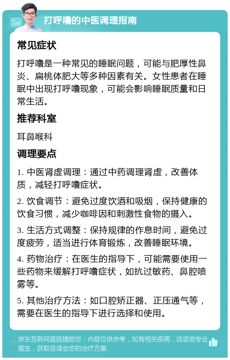 打呼噜的中医调理指南 常见症状 打呼噜是一种常见的睡眠问题，可能与肥厚性鼻炎、扁桃体肥大等多种因素有关。女性患者在睡眠中出现打呼噜现象，可能会影响睡眠质量和日常生活。 推荐科室 耳鼻喉科 调理要点 1. 中医肾虚调理：通过中药调理肾虚，改善体质，减轻打呼噜症状。 2. 饮食调节：避免过度饮酒和吸烟，保持健康的饮食习惯，减少咖啡因和刺激性食物的摄入。 3. 生活方式调整：保持规律的作息时间，避免过度疲劳，适当进行体育锻炼，改善睡眠环境。 4. 药物治疗：在医生的指导下，可能需要使用一些药物来缓解打呼噜症状，如抗过敏药、鼻腔喷雾等。 5. 其他治疗方法：如口腔矫正器、正压通气等，需要在医生的指导下进行选择和使用。