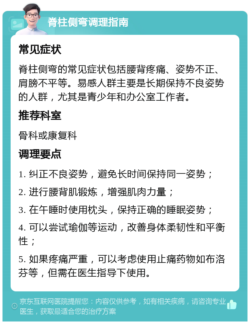 脊柱侧弯调理指南 常见症状 脊柱侧弯的常见症状包括腰背疼痛、姿势不正、肩膀不平等。易感人群主要是长期保持不良姿势的人群，尤其是青少年和办公室工作者。 推荐科室 骨科或康复科 调理要点 1. 纠正不良姿势，避免长时间保持同一姿势； 2. 进行腰背肌锻炼，增强肌肉力量； 3. 在午睡时使用枕头，保持正确的睡眠姿势； 4. 可以尝试瑜伽等运动，改善身体柔韧性和平衡性； 5. 如果疼痛严重，可以考虑使用止痛药物如布洛芬等，但需在医生指导下使用。