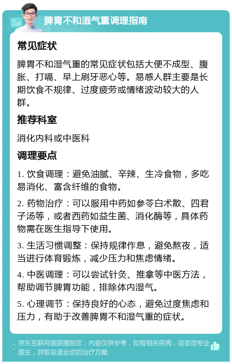 脾胃不和湿气重调理指南 常见症状 脾胃不和湿气重的常见症状包括大便不成型、腹胀、打嗝、早上刷牙恶心等。易感人群主要是长期饮食不规律、过度疲劳或情绪波动较大的人群。 推荐科室 消化内科或中医科 调理要点 1. 饮食调理：避免油腻、辛辣、生冷食物，多吃易消化、富含纤维的食物。 2. 药物治疗：可以服用中药如参苓白术散、四君子汤等，或者西药如益生菌、消化酶等，具体药物需在医生指导下使用。 3. 生活习惯调整：保持规律作息，避免熬夜，适当进行体育锻炼，减少压力和焦虑情绪。 4. 中医调理：可以尝试针灸、推拿等中医方法，帮助调节脾胃功能，排除体内湿气。 5. 心理调节：保持良好的心态，避免过度焦虑和压力，有助于改善脾胃不和湿气重的症状。