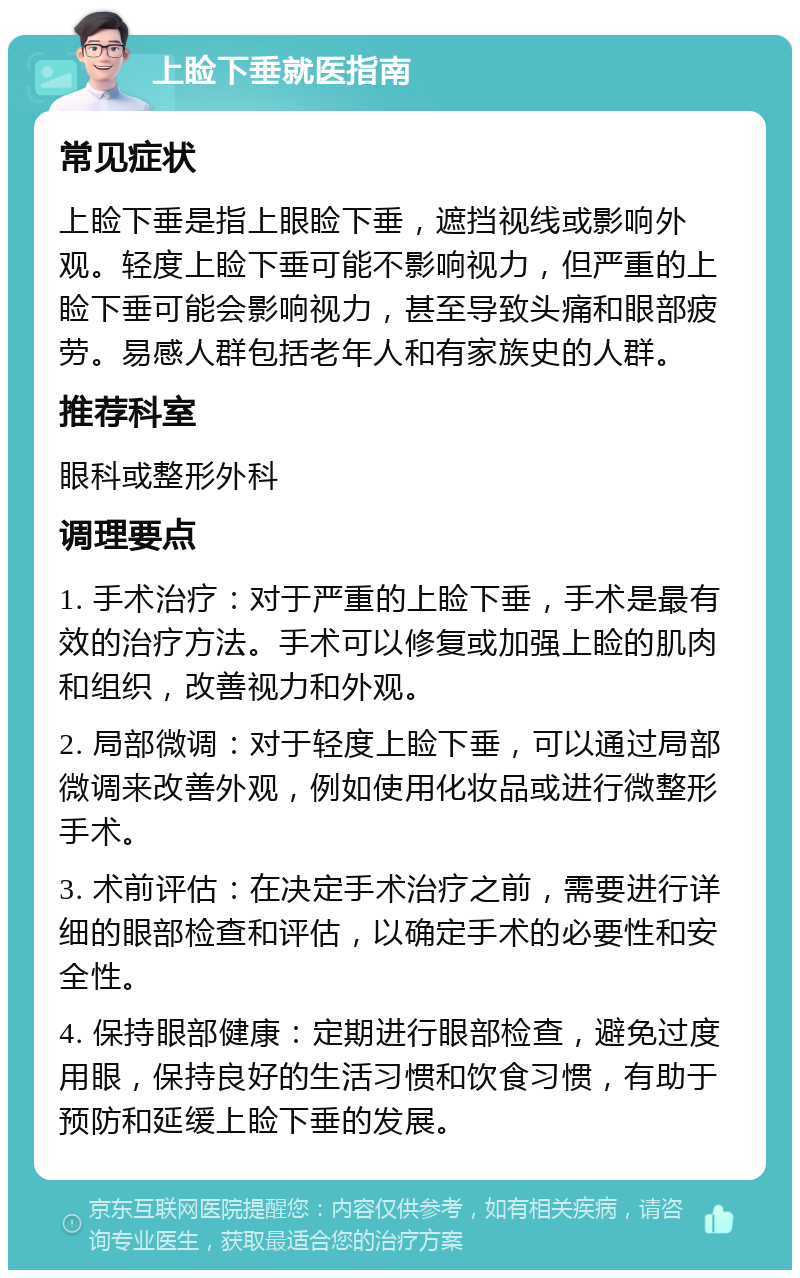 上睑下垂就医指南 常见症状 上睑下垂是指上眼睑下垂，遮挡视线或影响外观。轻度上睑下垂可能不影响视力，但严重的上睑下垂可能会影响视力，甚至导致头痛和眼部疲劳。易感人群包括老年人和有家族史的人群。 推荐科室 眼科或整形外科 调理要点 1. 手术治疗：对于严重的上睑下垂，手术是最有效的治疗方法。手术可以修复或加强上睑的肌肉和组织，改善视力和外观。 2. 局部微调：对于轻度上睑下垂，可以通过局部微调来改善外观，例如使用化妆品或进行微整形手术。 3. 术前评估：在决定手术治疗之前，需要进行详细的眼部检查和评估，以确定手术的必要性和安全性。 4. 保持眼部健康：定期进行眼部检查，避免过度用眼，保持良好的生活习惯和饮食习惯，有助于预防和延缓上睑下垂的发展。