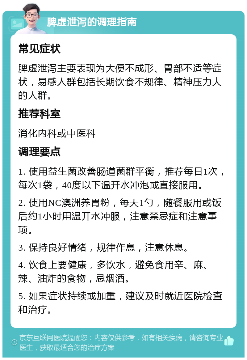 脾虚泄泻的调理指南 常见症状 脾虚泄泻主要表现为大便不成形、胃部不适等症状，易感人群包括长期饮食不规律、精神压力大的人群。 推荐科室 消化内科或中医科 调理要点 1. 使用益生菌改善肠道菌群平衡，推荐每日1次，每次1袋，40度以下温开水冲泡或直接服用。 2. 使用NC澳洲养胃粉，每天1勺，随餐服用或饭后约1小时用温开水冲服，注意禁忌症和注意事项。 3. 保持良好情绪，规律作息，注意休息。 4. 饮食上要健康，多饮水，避免食用辛、麻、辣、油炸的食物，忌烟酒。 5. 如果症状持续或加重，建议及时就近医院检查和治疗。