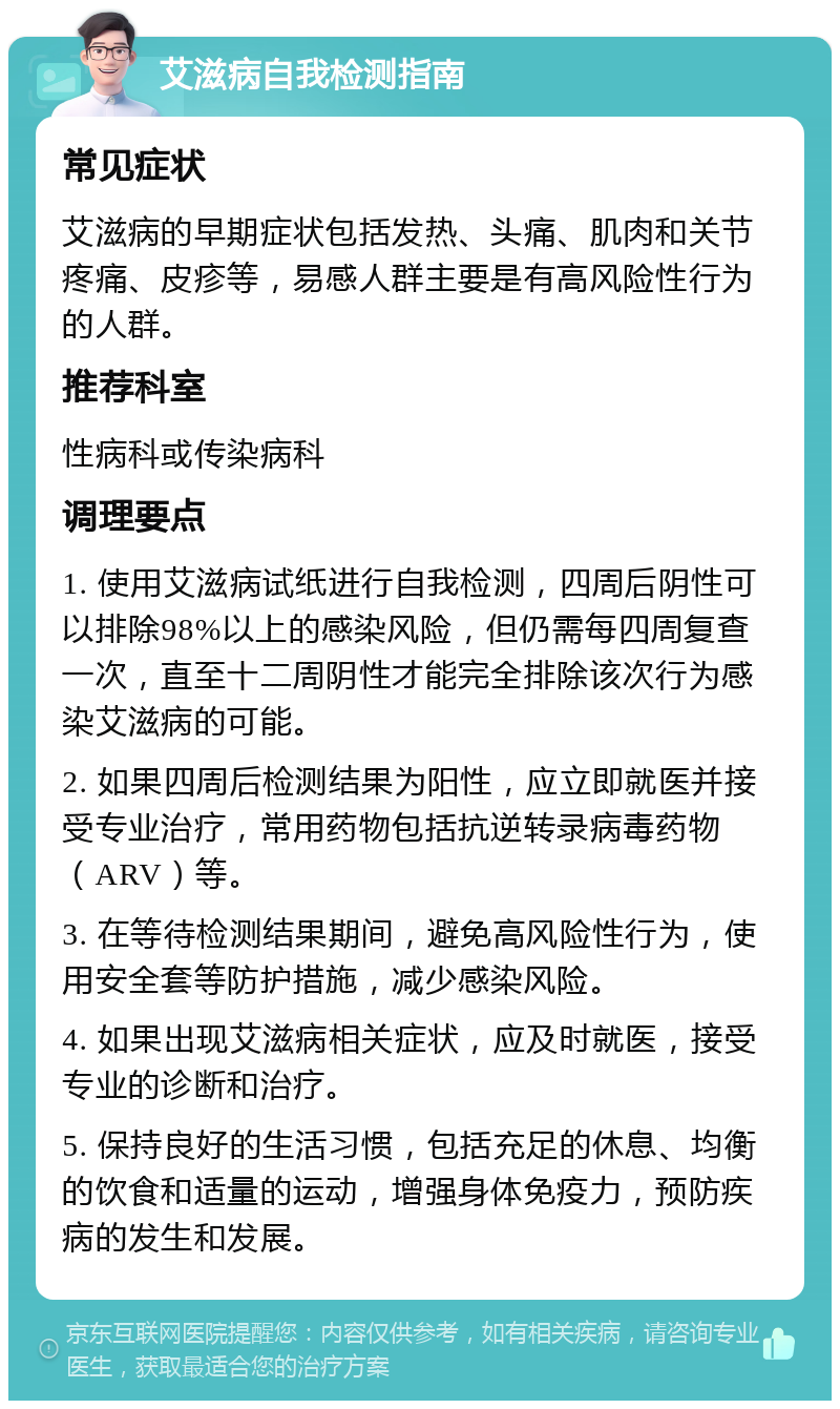 艾滋病自我检测指南 常见症状 艾滋病的早期症状包括发热、头痛、肌肉和关节疼痛、皮疹等，易感人群主要是有高风险性行为的人群。 推荐科室 性病科或传染病科 调理要点 1. 使用艾滋病试纸进行自我检测，四周后阴性可以排除98%以上的感染风险，但仍需每四周复查一次，直至十二周阴性才能完全排除该次行为感染艾滋病的可能。 2. 如果四周后检测结果为阳性，应立即就医并接受专业治疗，常用药物包括抗逆转录病毒药物（ARV）等。 3. 在等待检测结果期间，避免高风险性行为，使用安全套等防护措施，减少感染风险。 4. 如果出现艾滋病相关症状，应及时就医，接受专业的诊断和治疗。 5. 保持良好的生活习惯，包括充足的休息、均衡的饮食和适量的运动，增强身体免疫力，预防疾病的发生和发展。