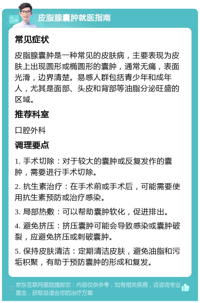 皮脂腺囊肿就医指南 常见症状 皮脂腺囊肿是一种常见的皮肤病，主要表现为皮肤上出现圆形或椭圆形的囊肿，通常无痛，表面光滑，边界清楚。易感人群包括青少年和成年人，尤其是面部、头皮和背部等油脂分泌旺盛的区域。 推荐科室 口腔外科 调理要点 1. 手术切除：对于较大的囊肿或反复发作的囊肿，需要进行手术切除。 2. 抗生素治疗：在手术前或手术后，可能需要使用抗生素预防或治疗感染。 3. 局部热敷：可以帮助囊肿软化，促进排出。 4. 避免挤压：挤压囊肿可能会导致感染或囊肿破裂，应避免挤压或刺破囊肿。 5. 保持皮肤清洁：定期清洁皮肤，避免油脂和污垢积聚，有助于预防囊肿的形成和复发。