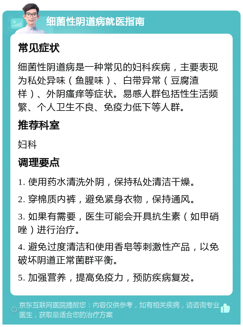 细菌性阴道病就医指南 常见症状 细菌性阴道病是一种常见的妇科疾病，主要表现为私处异味（鱼腥味）、白带异常（豆腐渣样）、外阴瘙痒等症状。易感人群包括性生活频繁、个人卫生不良、免疫力低下等人群。 推荐科室 妇科 调理要点 1. 使用药水清洗外阴，保持私处清洁干燥。 2. 穿棉质内裤，避免紧身衣物，保持通风。 3. 如果有需要，医生可能会开具抗生素（如甲硝唑）进行治疗。 4. 避免过度清洁和使用香皂等刺激性产品，以免破坏阴道正常菌群平衡。 5. 加强营养，提高免疫力，预防疾病复发。