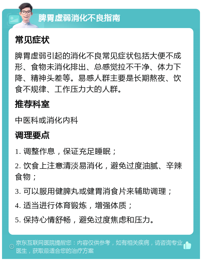 脾胃虚弱消化不良指南 常见症状 脾胃虚弱引起的消化不良常见症状包括大便不成形、食物未消化排出、总感觉拉不干净、体力下降、精神头差等。易感人群主要是长期熬夜、饮食不规律、工作压力大的人群。 推荐科室 中医科或消化内科 调理要点 1. 调整作息，保证充足睡眠； 2. 饮食上注意清淡易消化，避免过度油腻、辛辣食物； 3. 可以服用健脾丸或健胃消食片来辅助调理； 4. 适当进行体育锻炼，增强体质； 5. 保持心情舒畅，避免过度焦虑和压力。