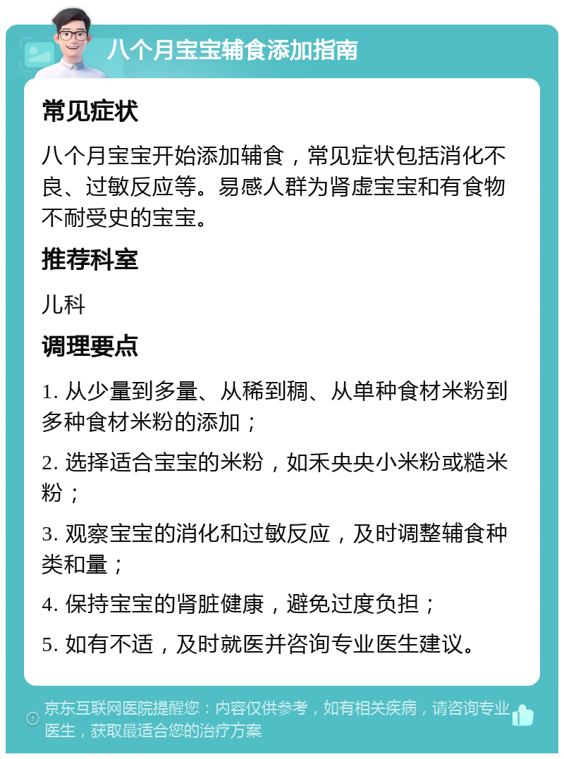 八个月宝宝辅食添加指南 常见症状 八个月宝宝开始添加辅食，常见症状包括消化不良、过敏反应等。易感人群为肾虚宝宝和有食物不耐受史的宝宝。 推荐科室 儿科 调理要点 1. 从少量到多量、从稀到稠、从单种食材米粉到多种食材米粉的添加； 2. 选择适合宝宝的米粉，如禾央央小米粉或糙米粉； 3. 观察宝宝的消化和过敏反应，及时调整辅食种类和量； 4. 保持宝宝的肾脏健康，避免过度负担； 5. 如有不适，及时就医并咨询专业医生建议。