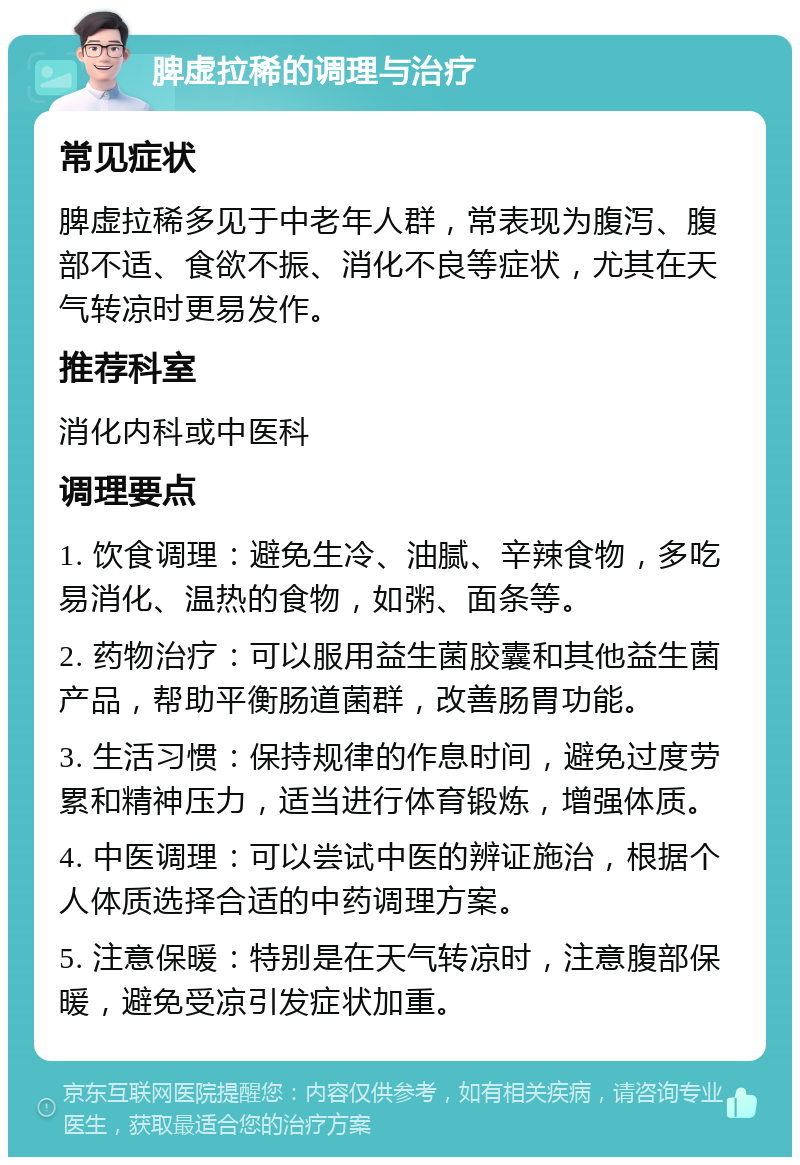 脾虚拉稀的调理与治疗 常见症状 脾虚拉稀多见于中老年人群，常表现为腹泻、腹部不适、食欲不振、消化不良等症状，尤其在天气转凉时更易发作。 推荐科室 消化内科或中医科 调理要点 1. 饮食调理：避免生冷、油腻、辛辣食物，多吃易消化、温热的食物，如粥、面条等。 2. 药物治疗：可以服用益生菌胶囊和其他益生菌产品，帮助平衡肠道菌群，改善肠胃功能。 3. 生活习惯：保持规律的作息时间，避免过度劳累和精神压力，适当进行体育锻炼，增强体质。 4. 中医调理：可以尝试中医的辨证施治，根据个人体质选择合适的中药调理方案。 5. 注意保暖：特别是在天气转凉时，注意腹部保暖，避免受凉引发症状加重。