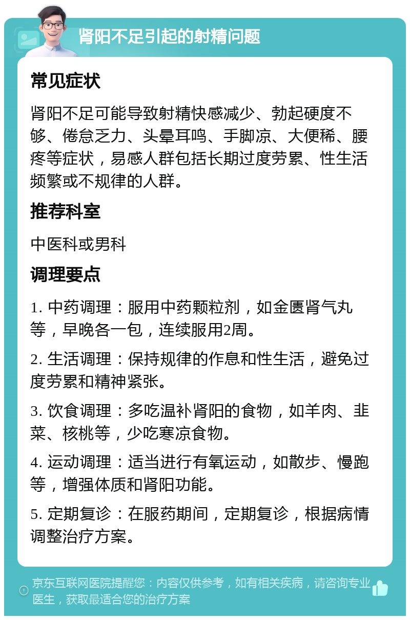 肾阳不足引起的射精问题 常见症状 肾阳不足可能导致射精快感减少、勃起硬度不够、倦怠乏力、头晕耳鸣、手脚凉、大便稀、腰疼等症状，易感人群包括长期过度劳累、性生活频繁或不规律的人群。 推荐科室 中医科或男科 调理要点 1. 中药调理：服用中药颗粒剂，如金匮肾气丸等，早晚各一包，连续服用2周。 2. 生活调理：保持规律的作息和性生活，避免过度劳累和精神紧张。 3. 饮食调理：多吃温补肾阳的食物，如羊肉、韭菜、核桃等，少吃寒凉食物。 4. 运动调理：适当进行有氧运动，如散步、慢跑等，增强体质和肾阳功能。 5. 定期复诊：在服药期间，定期复诊，根据病情调整治疗方案。