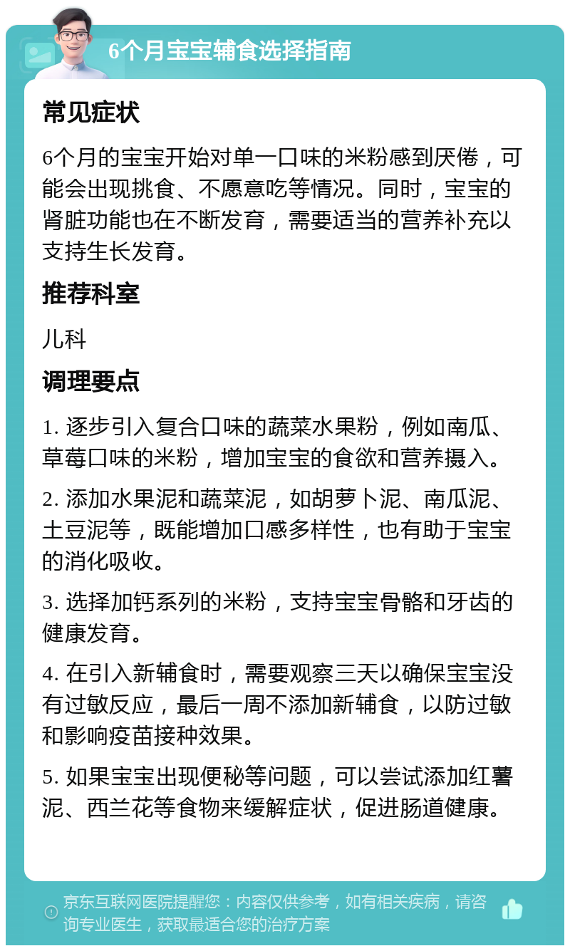 6个月宝宝辅食选择指南 常见症状 6个月的宝宝开始对单一口味的米粉感到厌倦，可能会出现挑食、不愿意吃等情况。同时，宝宝的肾脏功能也在不断发育，需要适当的营养补充以支持生长发育。 推荐科室 儿科 调理要点 1. 逐步引入复合口味的蔬菜水果粉，例如南瓜、草莓口味的米粉，增加宝宝的食欲和营养摄入。 2. 添加水果泥和蔬菜泥，如胡萝卜泥、南瓜泥、土豆泥等，既能增加口感多样性，也有助于宝宝的消化吸收。 3. 选择加钙系列的米粉，支持宝宝骨骼和牙齿的健康发育。 4. 在引入新辅食时，需要观察三天以确保宝宝没有过敏反应，最后一周不添加新辅食，以防过敏和影响疫苗接种效果。 5. 如果宝宝出现便秘等问题，可以尝试添加红薯泥、西兰花等食物来缓解症状，促进肠道健康。