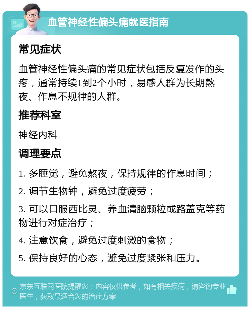 血管神经性偏头痛就医指南 常见症状 血管神经性偏头痛的常见症状包括反复发作的头疼，通常持续1到2个小时，易感人群为长期熬夜、作息不规律的人群。 推荐科室 神经内科 调理要点 1. 多睡觉，避免熬夜，保持规律的作息时间； 2. 调节生物钟，避免过度疲劳； 3. 可以口服西比灵、养血清脑颗粒或路盖克等药物进行对症治疗； 4. 注意饮食，避免过度刺激的食物； 5. 保持良好的心态，避免过度紧张和压力。