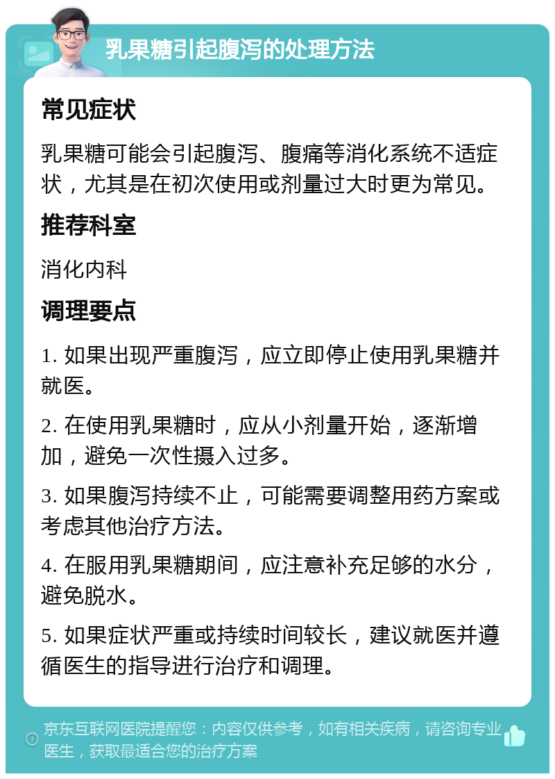 乳果糖引起腹泻的处理方法 常见症状 乳果糖可能会引起腹泻、腹痛等消化系统不适症状，尤其是在初次使用或剂量过大时更为常见。 推荐科室 消化内科 调理要点 1. 如果出现严重腹泻，应立即停止使用乳果糖并就医。 2. 在使用乳果糖时，应从小剂量开始，逐渐增加，避免一次性摄入过多。 3. 如果腹泻持续不止，可能需要调整用药方案或考虑其他治疗方法。 4. 在服用乳果糖期间，应注意补充足够的水分，避免脱水。 5. 如果症状严重或持续时间较长，建议就医并遵循医生的指导进行治疗和调理。