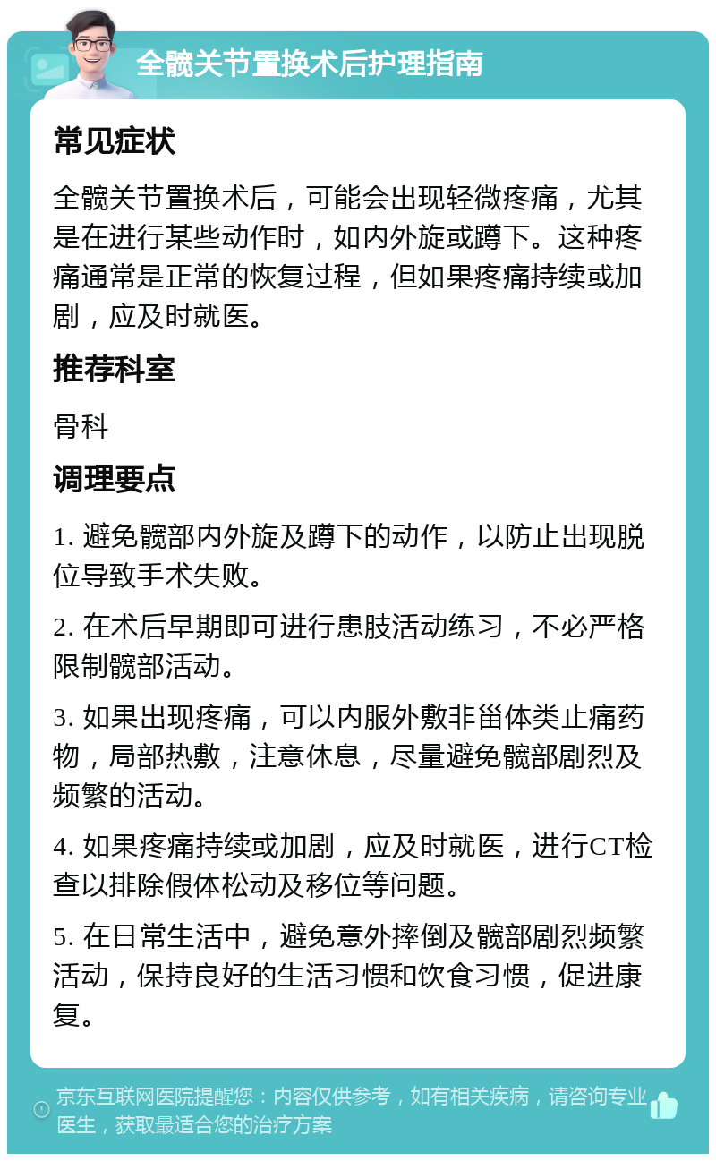 全髋关节置换术后护理指南 常见症状 全髋关节置换术后，可能会出现轻微疼痛，尤其是在进行某些动作时，如内外旋或蹲下。这种疼痛通常是正常的恢复过程，但如果疼痛持续或加剧，应及时就医。 推荐科室 骨科 调理要点 1. 避免髋部内外旋及蹲下的动作，以防止出现脱位导致手术失败。 2. 在术后早期即可进行患肢活动练习，不必严格限制髋部活动。 3. 如果出现疼痛，可以内服外敷非甾体类止痛药物，局部热敷，注意休息，尽量避免髋部剧烈及频繁的活动。 4. 如果疼痛持续或加剧，应及时就医，进行CT检查以排除假体松动及移位等问题。 5. 在日常生活中，避免意外摔倒及髋部剧烈频繁活动，保持良好的生活习惯和饮食习惯，促进康复。