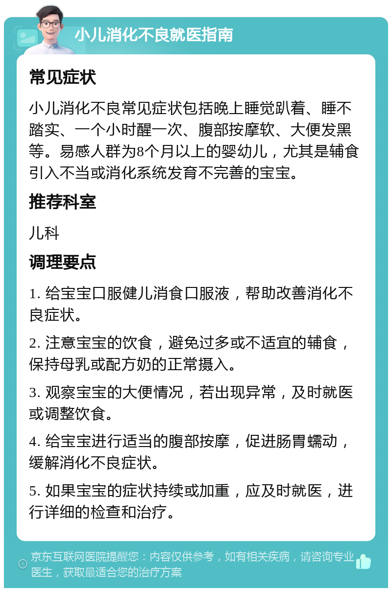 小儿消化不良就医指南 常见症状 小儿消化不良常见症状包括晚上睡觉趴着、睡不踏实、一个小时醒一次、腹部按摩软、大便发黑等。易感人群为8个月以上的婴幼儿，尤其是辅食引入不当或消化系统发育不完善的宝宝。 推荐科室 儿科 调理要点 1. 给宝宝口服健儿消食口服液，帮助改善消化不良症状。 2. 注意宝宝的饮食，避免过多或不适宜的辅食，保持母乳或配方奶的正常摄入。 3. 观察宝宝的大便情况，若出现异常，及时就医或调整饮食。 4. 给宝宝进行适当的腹部按摩，促进肠胃蠕动，缓解消化不良症状。 5. 如果宝宝的症状持续或加重，应及时就医，进行详细的检查和治疗。