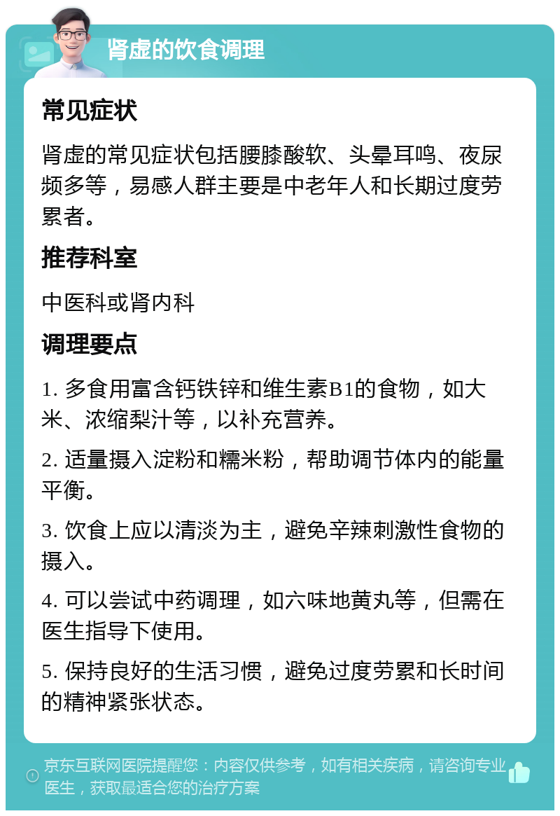 肾虚的饮食调理 常见症状 肾虚的常见症状包括腰膝酸软、头晕耳鸣、夜尿频多等，易感人群主要是中老年人和长期过度劳累者。 推荐科室 中医科或肾内科 调理要点 1. 多食用富含钙铁锌和维生素B1的食物，如大米、浓缩梨汁等，以补充营养。 2. 适量摄入淀粉和糯米粉，帮助调节体内的能量平衡。 3. 饮食上应以清淡为主，避免辛辣刺激性食物的摄入。 4. 可以尝试中药调理，如六味地黄丸等，但需在医生指导下使用。 5. 保持良好的生活习惯，避免过度劳累和长时间的精神紧张状态。