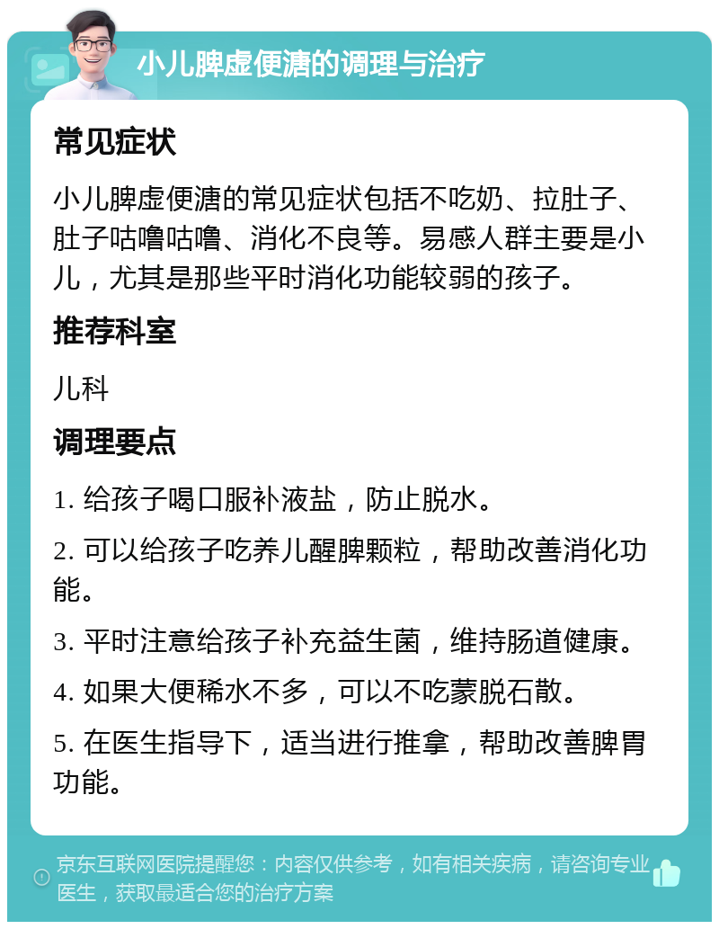 小儿脾虚便溏的调理与治疗 常见症状 小儿脾虚便溏的常见症状包括不吃奶、拉肚子、肚子咕噜咕噜、消化不良等。易感人群主要是小儿，尤其是那些平时消化功能较弱的孩子。 推荐科室 儿科 调理要点 1. 给孩子喝口服补液盐，防止脱水。 2. 可以给孩子吃养儿醒脾颗粒，帮助改善消化功能。 3. 平时注意给孩子补充益生菌，维持肠道健康。 4. 如果大便稀水不多，可以不吃蒙脱石散。 5. 在医生指导下，适当进行推拿，帮助改善脾胃功能。