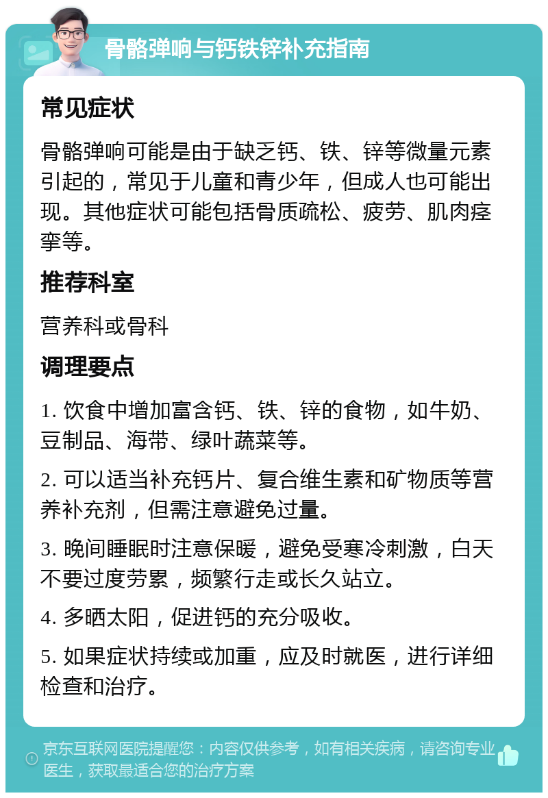 骨骼弹响与钙铁锌补充指南 常见症状 骨骼弹响可能是由于缺乏钙、铁、锌等微量元素引起的，常见于儿童和青少年，但成人也可能出现。其他症状可能包括骨质疏松、疲劳、肌肉痉挛等。 推荐科室 营养科或骨科 调理要点 1. 饮食中增加富含钙、铁、锌的食物，如牛奶、豆制品、海带、绿叶蔬菜等。 2. 可以适当补充钙片、复合维生素和矿物质等营养补充剂，但需注意避免过量。 3. 晚间睡眠时注意保暖，避免受寒冷刺激，白天不要过度劳累，频繁行走或长久站立。 4. 多晒太阳，促进钙的充分吸收。 5. 如果症状持续或加重，应及时就医，进行详细检查和治疗。