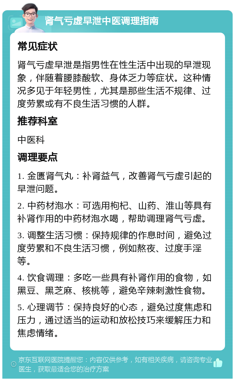 肾气亏虚早泄中医调理指南 常见症状 肾气亏虚早泄是指男性在性生活中出现的早泄现象，伴随着腰膝酸软、身体乏力等症状。这种情况多见于年轻男性，尤其是那些生活不规律、过度劳累或有不良生活习惯的人群。 推荐科室 中医科 调理要点 1. 金匮肾气丸：补肾益气，改善肾气亏虚引起的早泄问题。 2. 中药材泡水：可选用枸杞、山药、淮山等具有补肾作用的中药材泡水喝，帮助调理肾气亏虚。 3. 调整生活习惯：保持规律的作息时间，避免过度劳累和不良生活习惯，例如熬夜、过度手淫等。 4. 饮食调理：多吃一些具有补肾作用的食物，如黑豆、黑芝麻、核桃等，避免辛辣刺激性食物。 5. 心理调节：保持良好的心态，避免过度焦虑和压力，通过适当的运动和放松技巧来缓解压力和焦虑情绪。