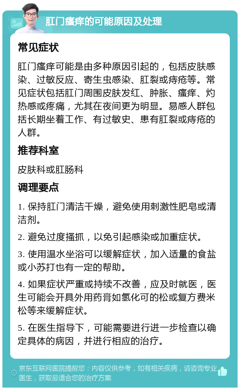 肛门瘙痒的可能原因及处理 常见症状 肛门瘙痒可能是由多种原因引起的，包括皮肤感染、过敏反应、寄生虫感染、肛裂或痔疮等。常见症状包括肛门周围皮肤发红、肿胀、瘙痒、灼热感或疼痛，尤其在夜间更为明显。易感人群包括长期坐着工作、有过敏史、患有肛裂或痔疮的人群。 推荐科室 皮肤科或肛肠科 调理要点 1. 保持肛门清洁干燥，避免使用刺激性肥皂或清洁剂。 2. 避免过度搔抓，以免引起感染或加重症状。 3. 使用温水坐浴可以缓解症状，加入适量的食盐或小苏打也有一定的帮助。 4. 如果症状严重或持续不改善，应及时就医，医生可能会开具外用药膏如氢化可的松或复方费米松等来缓解症状。 5. 在医生指导下，可能需要进行进一步检查以确定具体的病因，并进行相应的治疗。