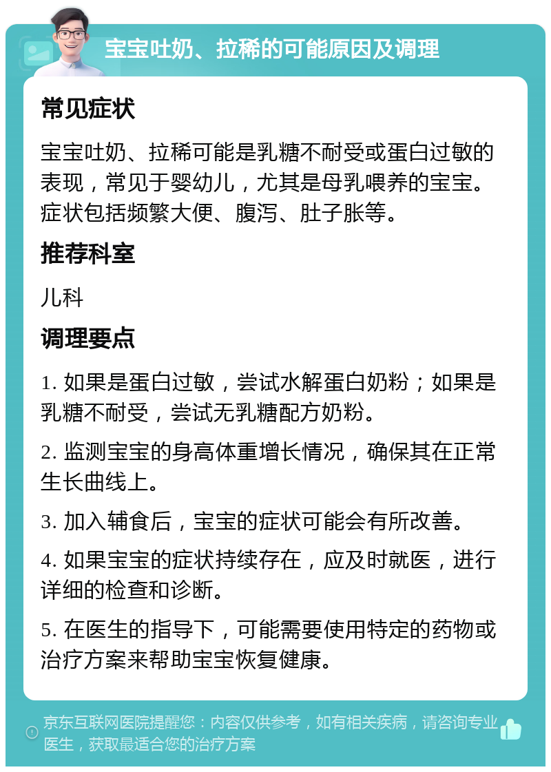 宝宝吐奶、拉稀的可能原因及调理 常见症状 宝宝吐奶、拉稀可能是乳糖不耐受或蛋白过敏的表现，常见于婴幼儿，尤其是母乳喂养的宝宝。症状包括频繁大便、腹泻、肚子胀等。 推荐科室 儿科 调理要点 1. 如果是蛋白过敏，尝试水解蛋白奶粉；如果是乳糖不耐受，尝试无乳糖配方奶粉。 2. 监测宝宝的身高体重增长情况，确保其在正常生长曲线上。 3. 加入辅食后，宝宝的症状可能会有所改善。 4. 如果宝宝的症状持续存在，应及时就医，进行详细的检查和诊断。 5. 在医生的指导下，可能需要使用特定的药物或治疗方案来帮助宝宝恢复健康。