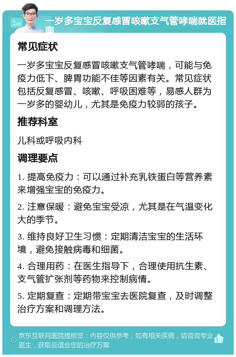 一岁多宝宝反复感冒咳嗽支气管哮喘就医指南 常见症状 一岁多宝宝反复感冒咳嗽支气管哮喘，可能与免疫力低下、脾胃功能不佳等因素有关。常见症状包括反复感冒、咳嗽、呼吸困难等，易感人群为一岁多的婴幼儿，尤其是免疫力较弱的孩子。 推荐科室 儿科或呼吸内科 调理要点 1. 提高免疫力：可以通过补充乳铁蛋白等营养素来增强宝宝的免疫力。 2. 注意保暖：避免宝宝受凉，尤其是在气温变化大的季节。 3. 维持良好卫生习惯：定期清洁宝宝的生活环境，避免接触病毒和细菌。 4. 合理用药：在医生指导下，合理使用抗生素、支气管扩张剂等药物来控制病情。 5. 定期复查：定期带宝宝去医院复查，及时调整治疗方案和调理方法。