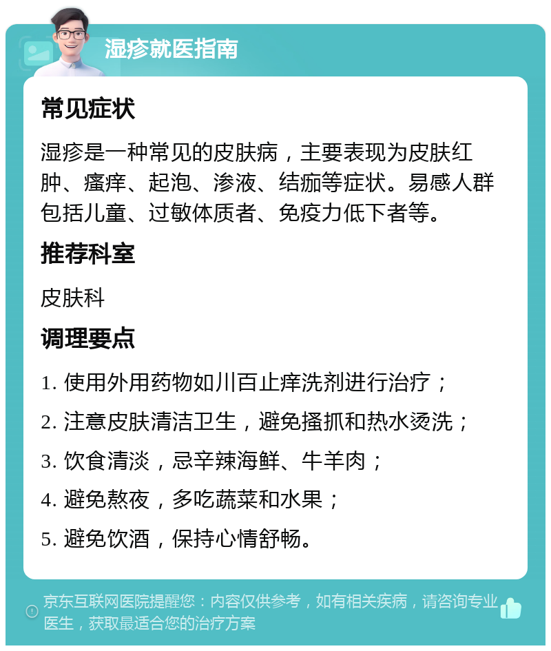 湿疹就医指南 常见症状 湿疹是一种常见的皮肤病，主要表现为皮肤红肿、瘙痒、起泡、渗液、结痂等症状。易感人群包括儿童、过敏体质者、免疫力低下者等。 推荐科室 皮肤科 调理要点 1. 使用外用药物如川百止痒洗剂进行治疗； 2. 注意皮肤清洁卫生，避免搔抓和热水烫洗； 3. 饮食清淡，忌辛辣海鲜、牛羊肉； 4. 避免熬夜，多吃蔬菜和水果； 5. 避免饮酒，保持心情舒畅。