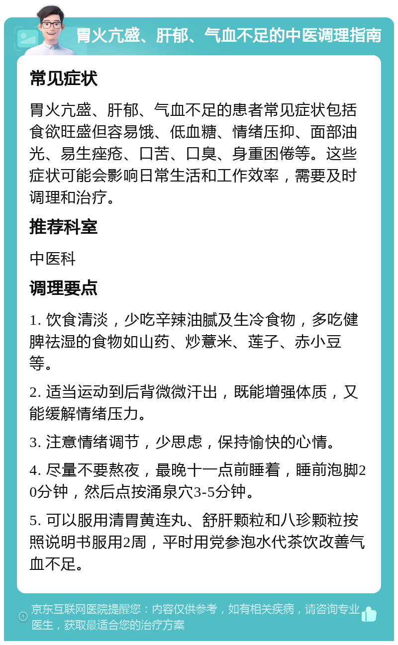 胃火亢盛、肝郁、气血不足的中医调理指南 常见症状 胃火亢盛、肝郁、气血不足的患者常见症状包括食欲旺盛但容易饿、低血糖、情绪压抑、面部油光、易生痤疮、口苦、口臭、身重困倦等。这些症状可能会影响日常生活和工作效率，需要及时调理和治疗。 推荐科室 中医科 调理要点 1. 饮食清淡，少吃辛辣油腻及生冷食物，多吃健脾祛湿的食物如山药、炒薏米、莲子、赤小豆等。 2. 适当运动到后背微微汗出，既能增强体质，又能缓解情绪压力。 3. 注意情绪调节，少思虑，保持愉快的心情。 4. 尽量不要熬夜，最晚十一点前睡着，睡前泡脚20分钟，然后点按涌泉穴3-5分钟。 5. 可以服用清胃黄连丸、舒肝颗粒和八珍颗粒按照说明书服用2周，平时用党参泡水代茶饮改善气血不足。