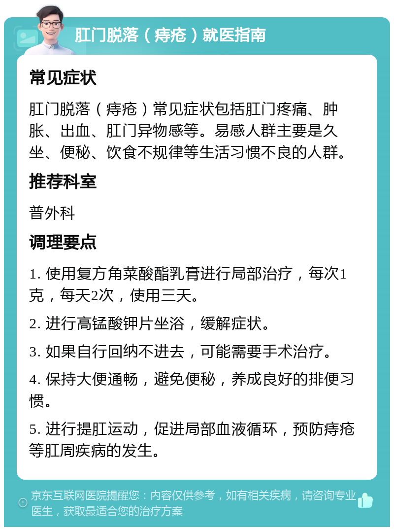 肛门脱落（痔疮）就医指南 常见症状 肛门脱落（痔疮）常见症状包括肛门疼痛、肿胀、出血、肛门异物感等。易感人群主要是久坐、便秘、饮食不规律等生活习惯不良的人群。 推荐科室 普外科 调理要点 1. 使用复方角菜酸酯乳膏进行局部治疗，每次1克，每天2次，使用三天。 2. 进行高锰酸钾片坐浴，缓解症状。 3. 如果自行回纳不进去，可能需要手术治疗。 4. 保持大便通畅，避免便秘，养成良好的排便习惯。 5. 进行提肛运动，促进局部血液循环，预防痔疮等肛周疾病的发生。