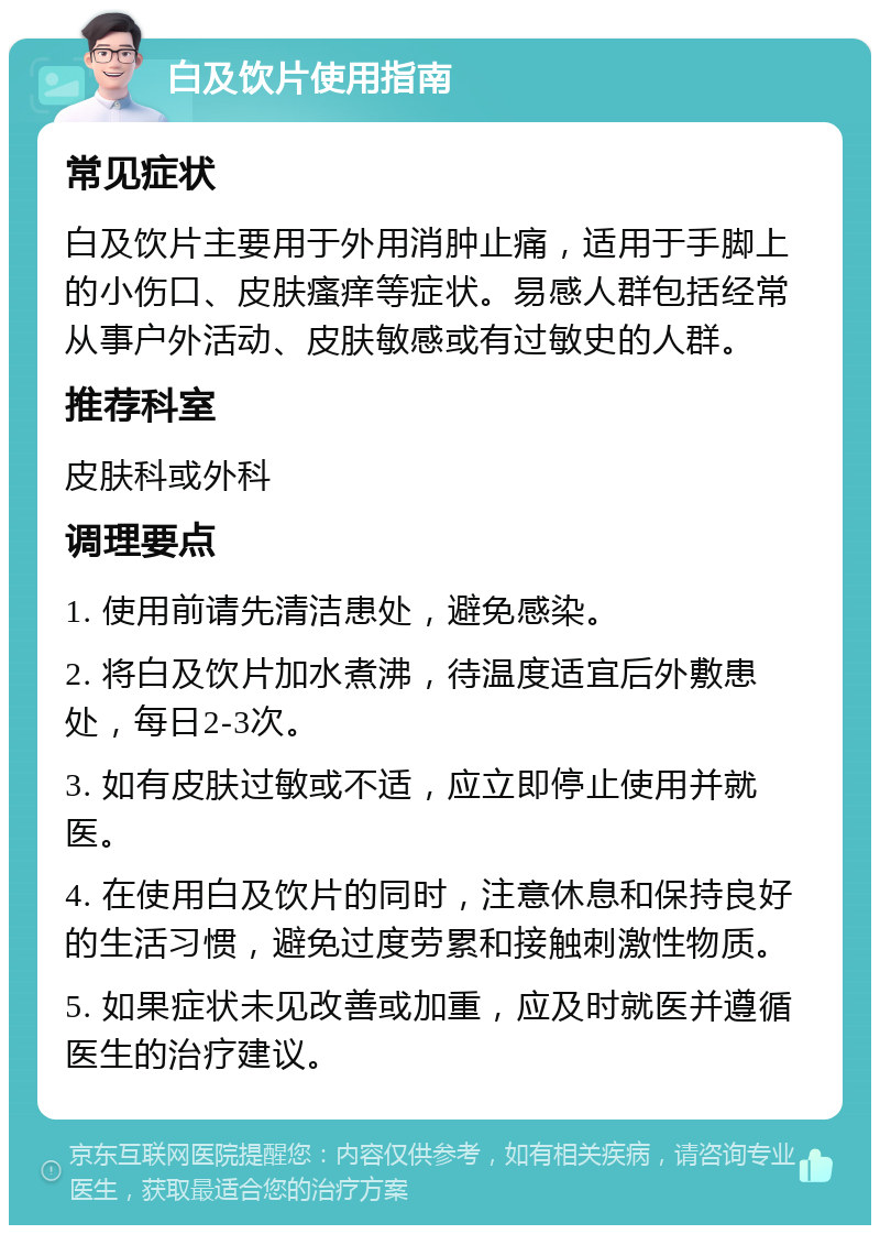 白及饮片使用指南 常见症状 白及饮片主要用于外用消肿止痛，适用于手脚上的小伤口、皮肤瘙痒等症状。易感人群包括经常从事户外活动、皮肤敏感或有过敏史的人群。 推荐科室 皮肤科或外科 调理要点 1. 使用前请先清洁患处，避免感染。 2. 将白及饮片加水煮沸，待温度适宜后外敷患处，每日2-3次。 3. 如有皮肤过敏或不适，应立即停止使用并就医。 4. 在使用白及饮片的同时，注意休息和保持良好的生活习惯，避免过度劳累和接触刺激性物质。 5. 如果症状未见改善或加重，应及时就医并遵循医生的治疗建议。