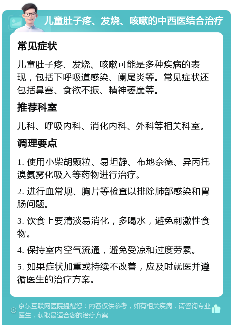 儿童肚子疼、发烧、咳嗽的中西医结合治疗 常见症状 儿童肚子疼、发烧、咳嗽可能是多种疾病的表现，包括下呼吸道感染、阑尾炎等。常见症状还包括鼻塞、食欲不振、精神萎靡等。 推荐科室 儿科、呼吸内科、消化内科、外科等相关科室。 调理要点 1. 使用小柴胡颗粒、易坦静、布地奈德、异丙托溴氨雾化吸入等药物进行治疗。 2. 进行血常规、胸片等检查以排除肺部感染和胃肠问题。 3. 饮食上要清淡易消化，多喝水，避免刺激性食物。 4. 保持室内空气流通，避免受凉和过度劳累。 5. 如果症状加重或持续不改善，应及时就医并遵循医生的治疗方案。