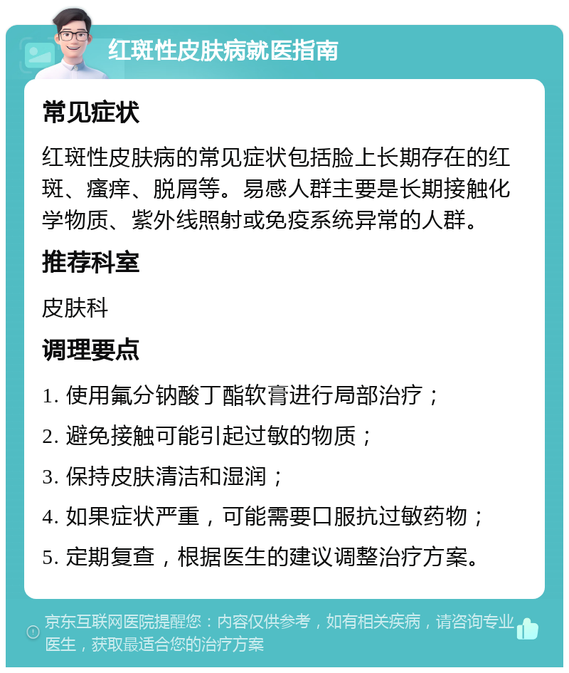 红斑性皮肤病就医指南 常见症状 红斑性皮肤病的常见症状包括脸上长期存在的红斑、瘙痒、脱屑等。易感人群主要是长期接触化学物质、紫外线照射或免疫系统异常的人群。 推荐科室 皮肤科 调理要点 1. 使用氟分钠酸丁酯软膏进行局部治疗； 2. 避免接触可能引起过敏的物质； 3. 保持皮肤清洁和湿润； 4. 如果症状严重，可能需要口服抗过敏药物； 5. 定期复查，根据医生的建议调整治疗方案。