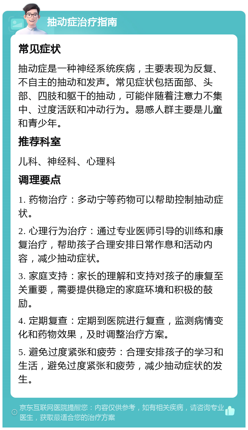 抽动症治疗指南 常见症状 抽动症是一种神经系统疾病，主要表现为反复、不自主的抽动和发声。常见症状包括面部、头部、四肢和躯干的抽动，可能伴随着注意力不集中、过度活跃和冲动行为。易感人群主要是儿童和青少年。 推荐科室 儿科、神经科、心理科 调理要点 1. 药物治疗：多动宁等药物可以帮助控制抽动症状。 2. 心理行为治疗：通过专业医师引导的训练和康复治疗，帮助孩子合理安排日常作息和活动内容，减少抽动症状。 3. 家庭支持：家长的理解和支持对孩子的康复至关重要，需要提供稳定的家庭环境和积极的鼓励。 4. 定期复查：定期到医院进行复查，监测病情变化和药物效果，及时调整治疗方案。 5. 避免过度紧张和疲劳：合理安排孩子的学习和生活，避免过度紧张和疲劳，减少抽动症状的发生。