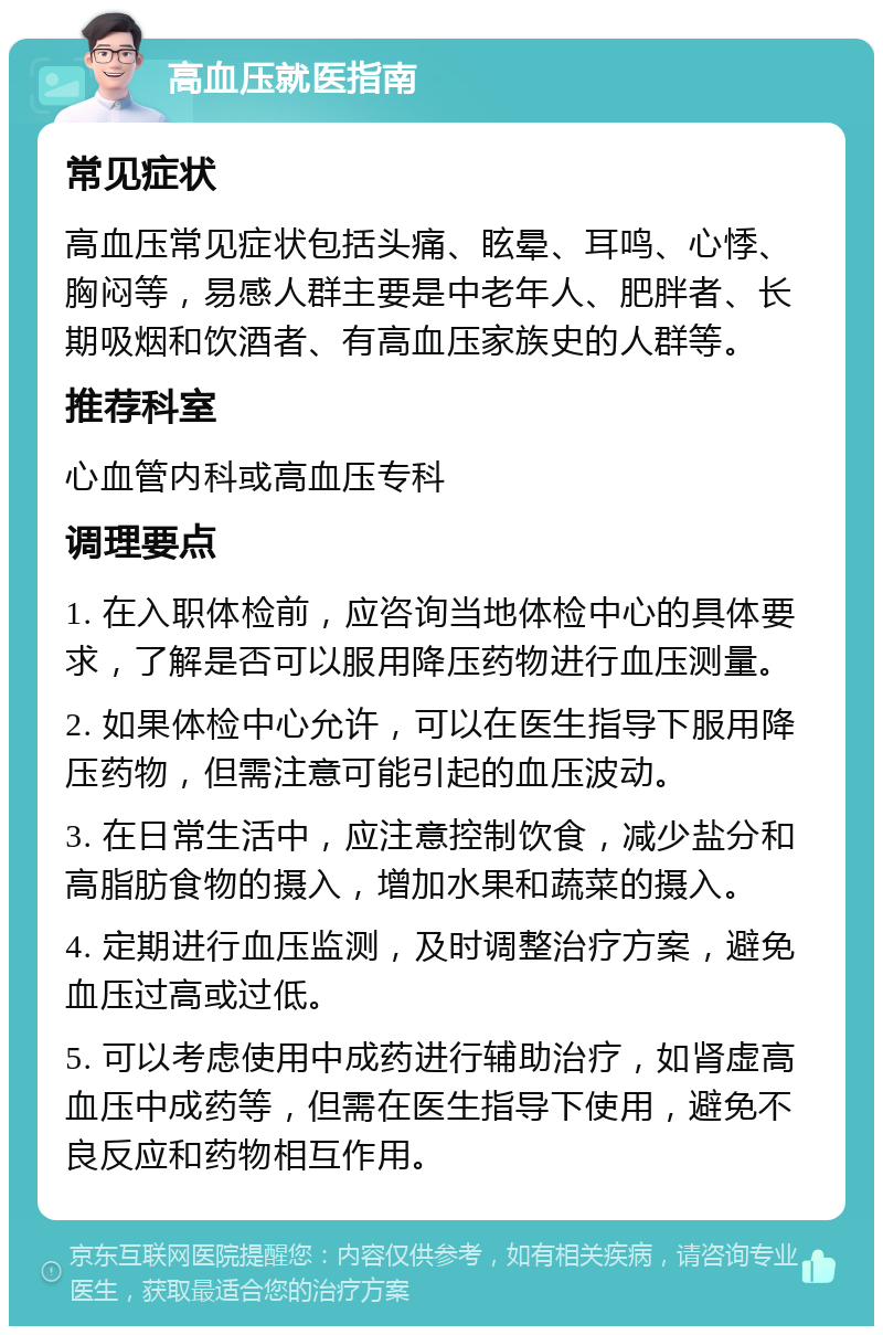 高血压就医指南 常见症状 高血压常见症状包括头痛、眩晕、耳鸣、心悸、胸闷等，易感人群主要是中老年人、肥胖者、长期吸烟和饮酒者、有高血压家族史的人群等。 推荐科室 心血管内科或高血压专科 调理要点 1. 在入职体检前，应咨询当地体检中心的具体要求，了解是否可以服用降压药物进行血压测量。 2. 如果体检中心允许，可以在医生指导下服用降压药物，但需注意可能引起的血压波动。 3. 在日常生活中，应注意控制饮食，减少盐分和高脂肪食物的摄入，增加水果和蔬菜的摄入。 4. 定期进行血压监测，及时调整治疗方案，避免血压过高或过低。 5. 可以考虑使用中成药进行辅助治疗，如肾虚高血压中成药等，但需在医生指导下使用，避免不良反应和药物相互作用。