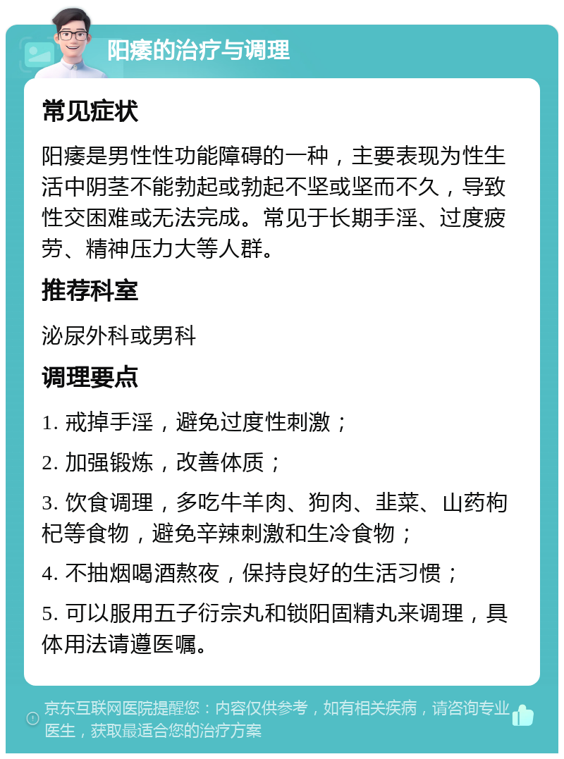 阳痿的治疗与调理 常见症状 阳痿是男性性功能障碍的一种，主要表现为性生活中阴茎不能勃起或勃起不坚或坚而不久，导致性交困难或无法完成。常见于长期手淫、过度疲劳、精神压力大等人群。 推荐科室 泌尿外科或男科 调理要点 1. 戒掉手淫，避免过度性刺激； 2. 加强锻炼，改善体质； 3. 饮食调理，多吃牛羊肉、狗肉、韭菜、山药枸杞等食物，避免辛辣刺激和生冷食物； 4. 不抽烟喝酒熬夜，保持良好的生活习惯； 5. 可以服用五子衍宗丸和锁阳固精丸来调理，具体用法请遵医嘱。