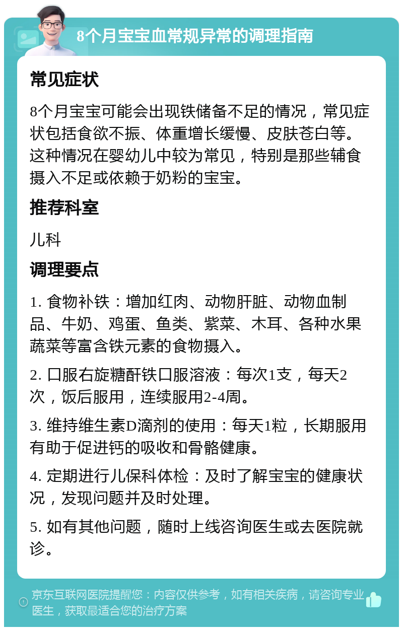 8个月宝宝血常规异常的调理指南 常见症状 8个月宝宝可能会出现铁储备不足的情况，常见症状包括食欲不振、体重增长缓慢、皮肤苍白等。这种情况在婴幼儿中较为常见，特别是那些辅食摄入不足或依赖于奶粉的宝宝。 推荐科室 儿科 调理要点 1. 食物补铁：增加红肉、动物肝脏、动物血制品、牛奶、鸡蛋、鱼类、紫菜、木耳、各种水果蔬菜等富含铁元素的食物摄入。 2. 口服右旋糖酐铁口服溶液：每次1支，每天2次，饭后服用，连续服用2-4周。 3. 维持维生素D滴剂的使用：每天1粒，长期服用有助于促进钙的吸收和骨骼健康。 4. 定期进行儿保科体检：及时了解宝宝的健康状况，发现问题并及时处理。 5. 如有其他问题，随时上线咨询医生或去医院就诊。