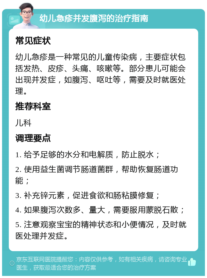 幼儿急疹并发腹泻的治疗指南 常见症状 幼儿急疹是一种常见的儿童传染病，主要症状包括发热、皮疹、头痛、咳嗽等。部分患儿可能会出现并发症，如腹泻、呕吐等，需要及时就医处理。 推荐科室 儿科 调理要点 1. 给予足够的水分和电解质，防止脱水； 2. 使用益生菌调节肠道菌群，帮助恢复肠道功能； 3. 补充锌元素，促进食欲和肠粘膜修复； 4. 如果腹泻次数多、量大，需要服用蒙脱石散； 5. 注意观察宝宝的精神状态和小便情况，及时就医处理并发症。