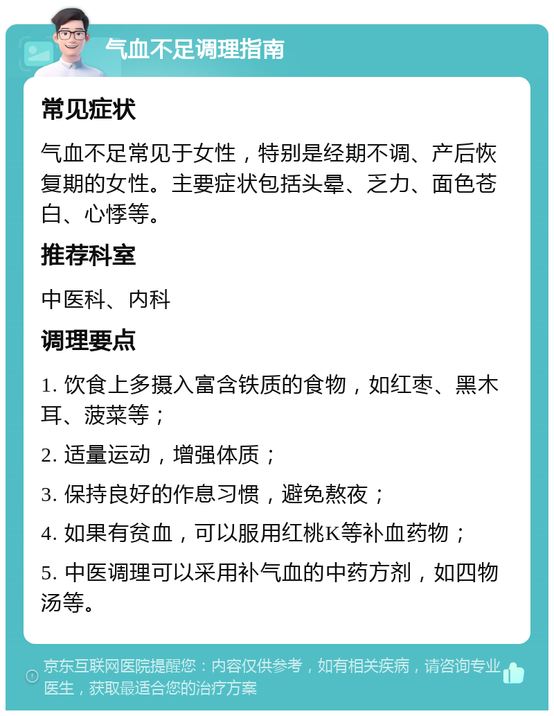 气血不足调理指南 常见症状 气血不足常见于女性，特别是经期不调、产后恢复期的女性。主要症状包括头晕、乏力、面色苍白、心悸等。 推荐科室 中医科、内科 调理要点 1. 饮食上多摄入富含铁质的食物，如红枣、黑木耳、菠菜等； 2. 适量运动，增强体质； 3. 保持良好的作息习惯，避免熬夜； 4. 如果有贫血，可以服用红桃K等补血药物； 5. 中医调理可以采用补气血的中药方剂，如四物汤等。