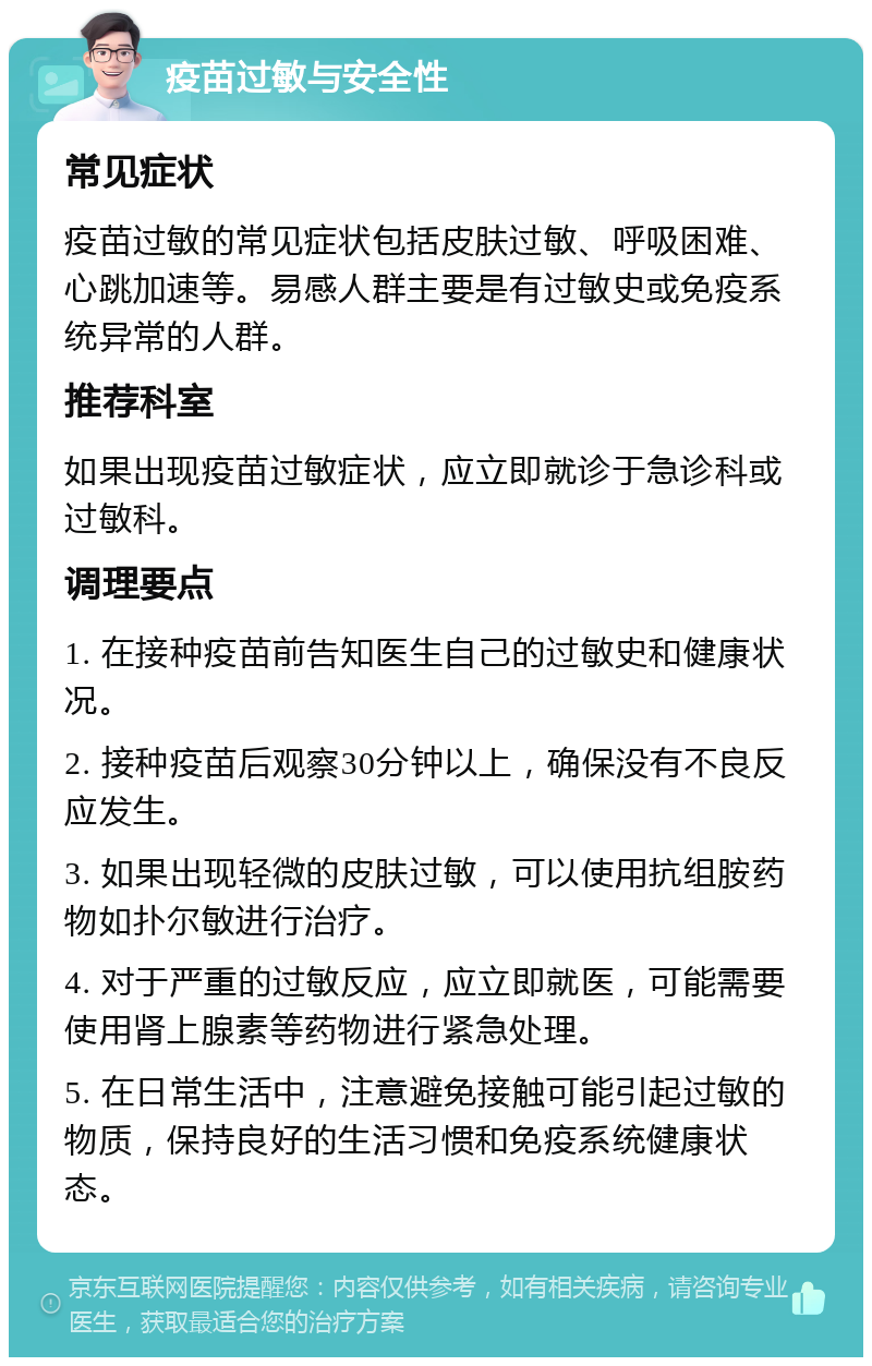 疫苗过敏与安全性 常见症状 疫苗过敏的常见症状包括皮肤过敏、呼吸困难、心跳加速等。易感人群主要是有过敏史或免疫系统异常的人群。 推荐科室 如果出现疫苗过敏症状，应立即就诊于急诊科或过敏科。 调理要点 1. 在接种疫苗前告知医生自己的过敏史和健康状况。 2. 接种疫苗后观察30分钟以上，确保没有不良反应发生。 3. 如果出现轻微的皮肤过敏，可以使用抗组胺药物如扑尔敏进行治疗。 4. 对于严重的过敏反应，应立即就医，可能需要使用肾上腺素等药物进行紧急处理。 5. 在日常生活中，注意避免接触可能引起过敏的物质，保持良好的生活习惯和免疫系统健康状态。