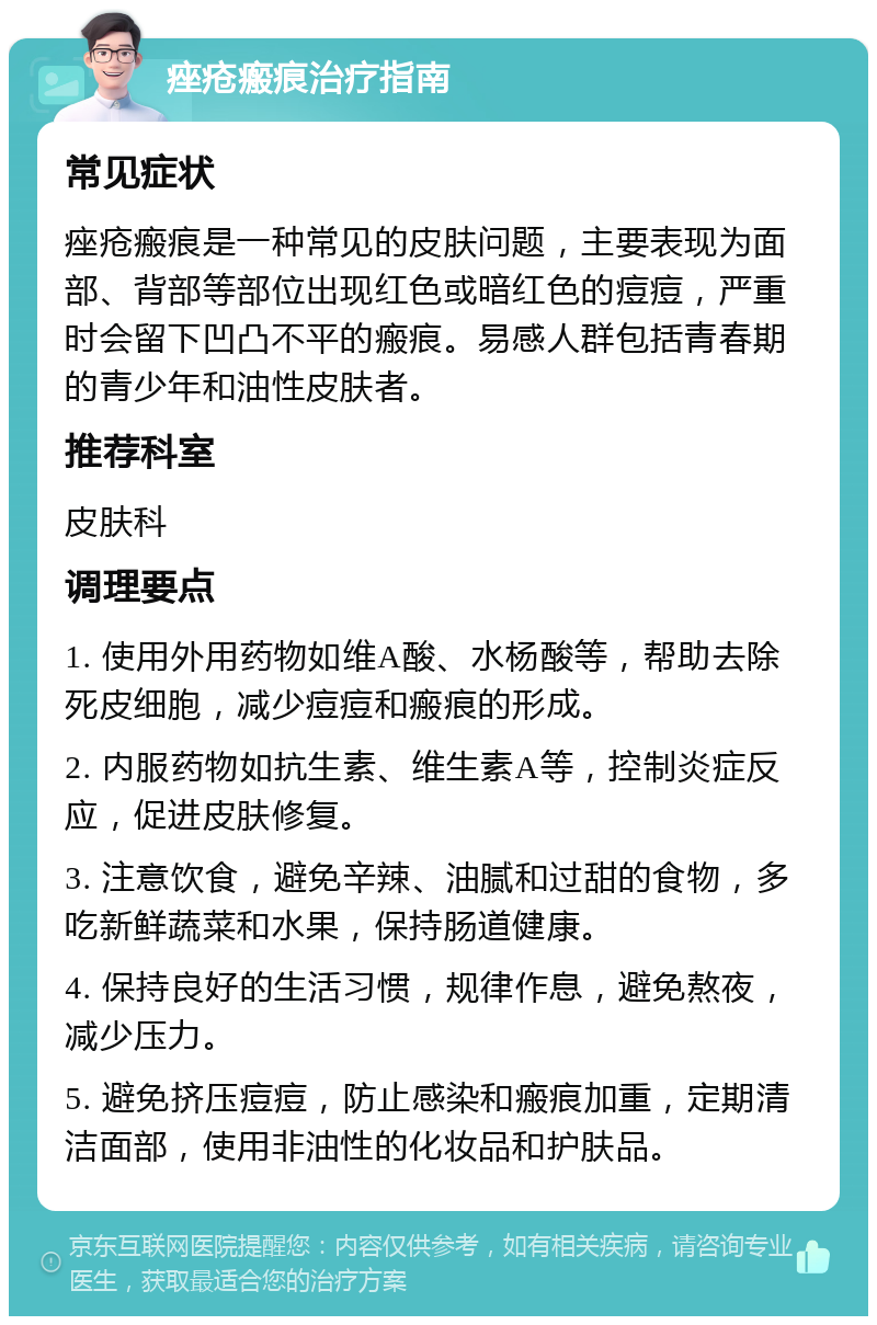 痤疮瘢痕治疗指南 常见症状 痤疮瘢痕是一种常见的皮肤问题，主要表现为面部、背部等部位出现红色或暗红色的痘痘，严重时会留下凹凸不平的瘢痕。易感人群包括青春期的青少年和油性皮肤者。 推荐科室 皮肤科 调理要点 1. 使用外用药物如维A酸、水杨酸等，帮助去除死皮细胞，减少痘痘和瘢痕的形成。 2. 内服药物如抗生素、维生素A等，控制炎症反应，促进皮肤修复。 3. 注意饮食，避免辛辣、油腻和过甜的食物，多吃新鲜蔬菜和水果，保持肠道健康。 4. 保持良好的生活习惯，规律作息，避免熬夜，减少压力。 5. 避免挤压痘痘，防止感染和瘢痕加重，定期清洁面部，使用非油性的化妆品和护肤品。