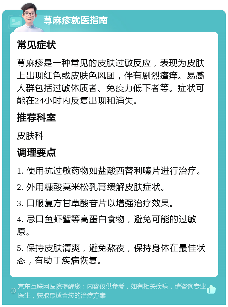 荨麻疹就医指南 常见症状 荨麻疹是一种常见的皮肤过敏反应，表现为皮肤上出现红色或皮肤色风团，伴有剧烈瘙痒。易感人群包括过敏体质者、免疫力低下者等。症状可能在24小时内反复出现和消失。 推荐科室 皮肤科 调理要点 1. 使用抗过敏药物如盐酸西替利嗪片进行治疗。 2. 外用糠酸莫米松乳膏缓解皮肤症状。 3. 口服复方甘草酸苷片以增强治疗效果。 4. 忌口鱼虾蟹等高蛋白食物，避免可能的过敏原。 5. 保持皮肤清爽，避免熬夜，保持身体在最佳状态，有助于疾病恢复。