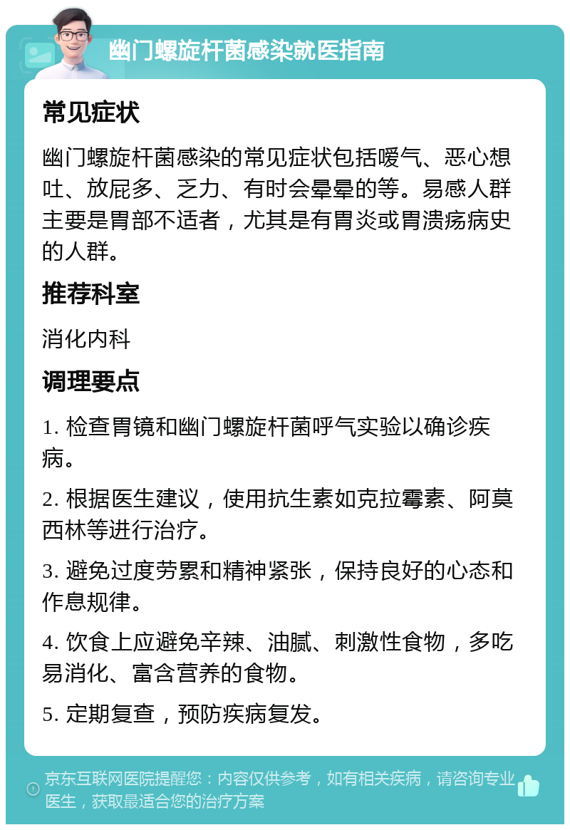 幽门螺旋杆菌感染就医指南 常见症状 幽门螺旋杆菌感染的常见症状包括嗳气、恶心想吐、放屁多、乏力、有时会晕晕的等。易感人群主要是胃部不适者，尤其是有胃炎或胃溃疡病史的人群。 推荐科室 消化内科 调理要点 1. 检查胃镜和幽门螺旋杆菌呼气实验以确诊疾病。 2. 根据医生建议，使用抗生素如克拉霉素、阿莫西林等进行治疗。 3. 避免过度劳累和精神紧张，保持良好的心态和作息规律。 4. 饮食上应避免辛辣、油腻、刺激性食物，多吃易消化、富含营养的食物。 5. 定期复查，预防疾病复发。