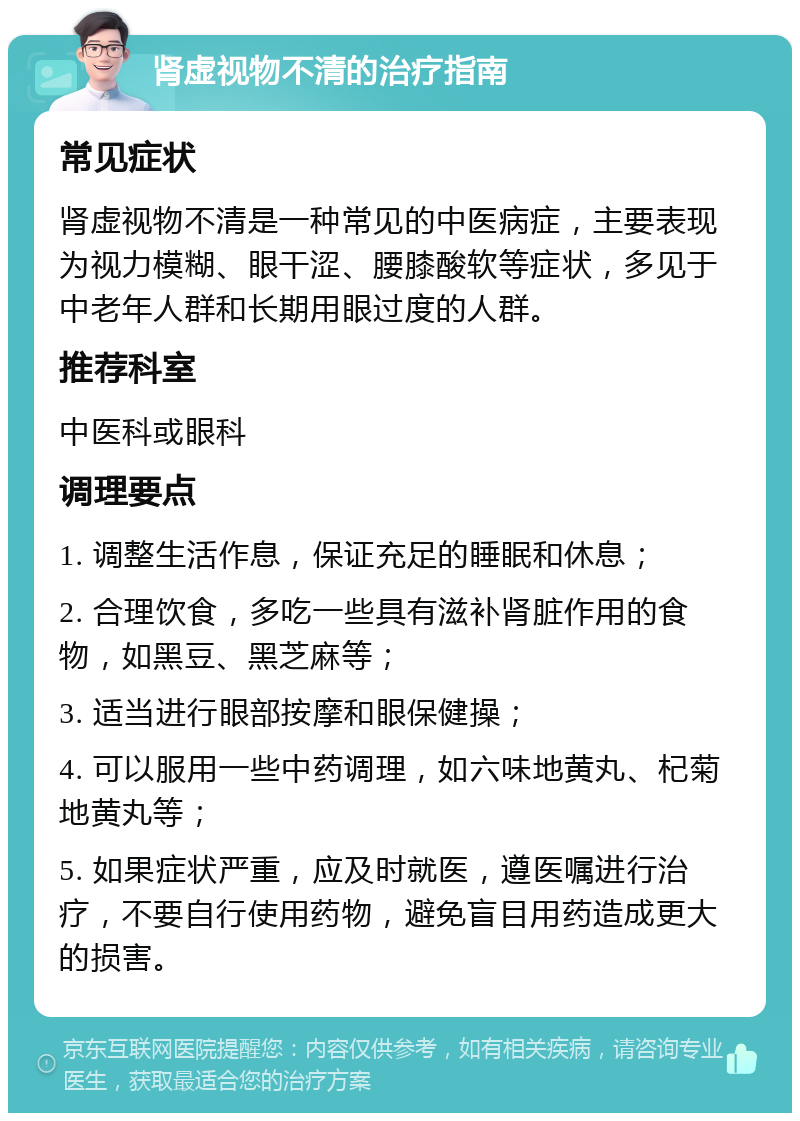 肾虚视物不清的治疗指南 常见症状 肾虚视物不清是一种常见的中医病症，主要表现为视力模糊、眼干涩、腰膝酸软等症状，多见于中老年人群和长期用眼过度的人群。 推荐科室 中医科或眼科 调理要点 1. 调整生活作息，保证充足的睡眠和休息； 2. 合理饮食，多吃一些具有滋补肾脏作用的食物，如黑豆、黑芝麻等； 3. 适当进行眼部按摩和眼保健操； 4. 可以服用一些中药调理，如六味地黄丸、杞菊地黄丸等； 5. 如果症状严重，应及时就医，遵医嘱进行治疗，不要自行使用药物，避免盲目用药造成更大的损害。