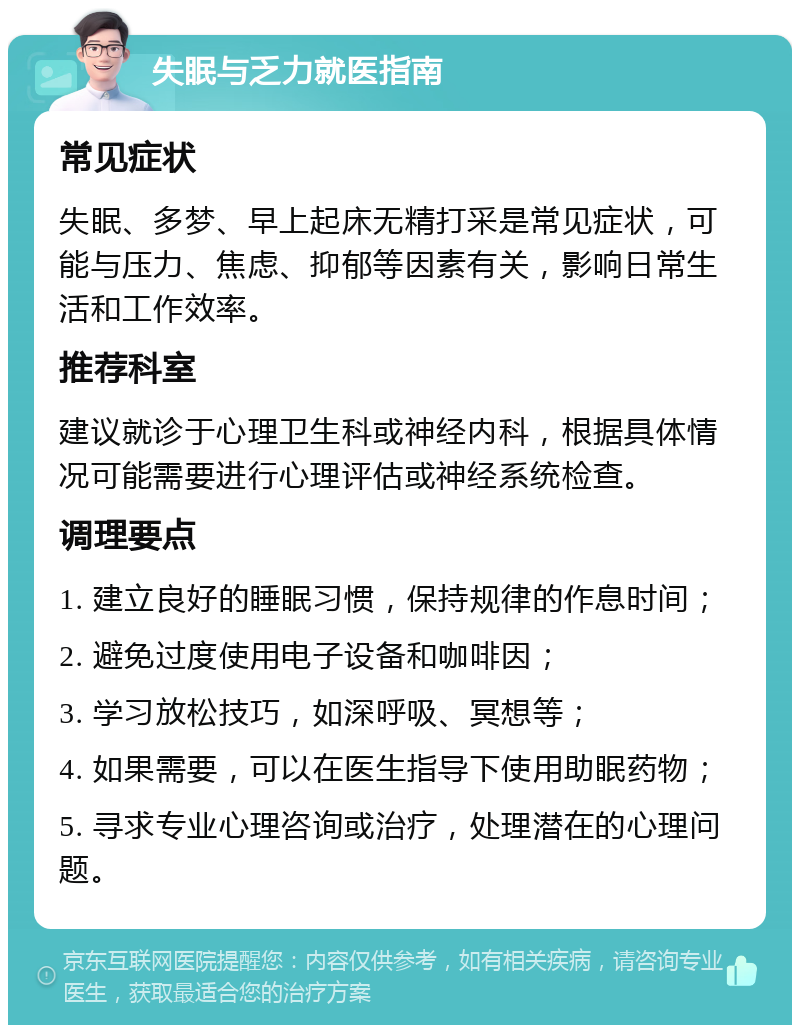 失眠与乏力就医指南 常见症状 失眠、多梦、早上起床无精打采是常见症状，可能与压力、焦虑、抑郁等因素有关，影响日常生活和工作效率。 推荐科室 建议就诊于心理卫生科或神经内科，根据具体情况可能需要进行心理评估或神经系统检查。 调理要点 1. 建立良好的睡眠习惯，保持规律的作息时间； 2. 避免过度使用电子设备和咖啡因； 3. 学习放松技巧，如深呼吸、冥想等； 4. 如果需要，可以在医生指导下使用助眠药物； 5. 寻求专业心理咨询或治疗，处理潜在的心理问题。