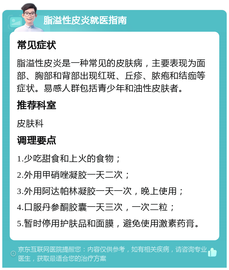 脂溢性皮炎就医指南 常见症状 脂溢性皮炎是一种常见的皮肤病，主要表现为面部、胸部和背部出现红斑、丘疹、脓疱和结痂等症状。易感人群包括青少年和油性皮肤者。 推荐科室 皮肤科 调理要点 1.少吃甜食和上火的食物； 2.外用甲硝唑凝胶一天二次； 3.外用阿达帕林凝胶一天一次，晚上使用； 4.口服丹参酮胶囊一天三次，一次二粒； 5.暂时停用护肤品和面膜，避免使用激素药膏。