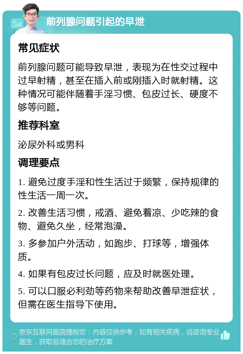 前列腺问题引起的早泄 常见症状 前列腺问题可能导致早泄，表现为在性交过程中过早射精，甚至在插入前或刚插入时就射精。这种情况可能伴随着手淫习惯、包皮过长、硬度不够等问题。 推荐科室 泌尿外科或男科 调理要点 1. 避免过度手淫和性生活过于频繁，保持规律的性生活一周一次。 2. 改善生活习惯，戒酒、避免着凉、少吃辣的食物、避免久坐，经常泡澡。 3. 多参加户外活动，如跑步、打球等，增强体质。 4. 如果有包皮过长问题，应及时就医处理。 5. 可以口服必利劲等药物来帮助改善早泄症状，但需在医生指导下使用。